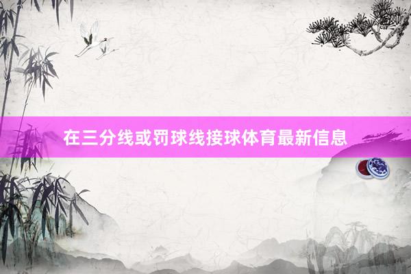 在三分线或罚球线接球体育最新信息
