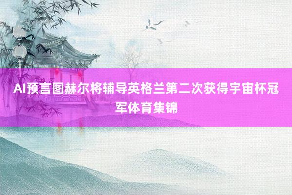 AI预言图赫尔将辅导英格兰第二次获得宇宙杯冠军体育集锦