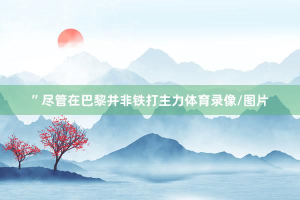 ”尽管在巴黎并非铁打主力体育录像/图片