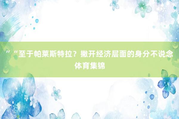 ”“至于帕莱斯特拉?撇开经济层面的身分不说念体育集锦